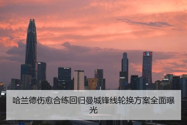 哈兰德伤愈合练回归曼城锋线轮换方案全面曝光