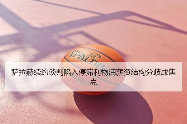 萨拉赫续约谈判陷入停滞利物浦薪资结构分歧成焦点